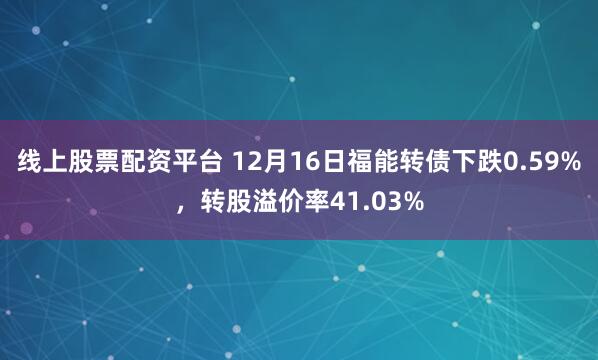线上股票配资平台 12月16日福能转债下跌0.59%，转股溢价率41.03%