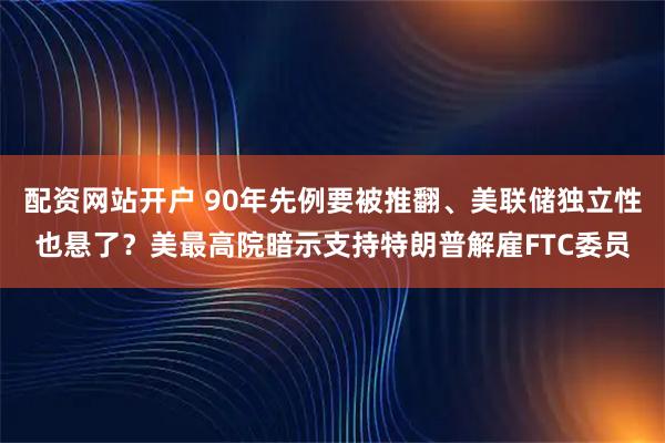 配资网站开户 90年先例要被推翻、美联储独立性也悬了？美最高院暗示支持特朗普解雇FTC委员