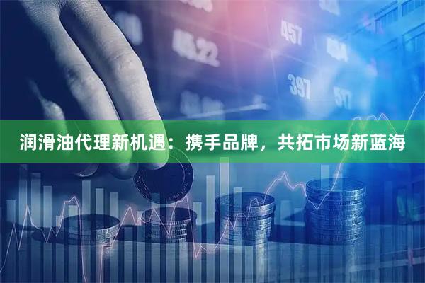润滑油代理新机遇：携手品牌，共拓市场新蓝海