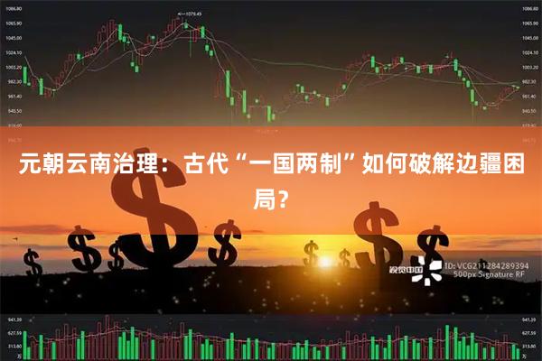 元朝云南治理：古代“一国两制”如何破解边疆困局？