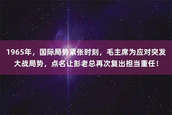 1965年，国际局势紧张时刻，毛主席为应对突发大战局势，点名让彭老总再次复出担当重任！