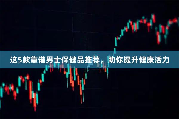 这5款靠谱男士保健品推荐，助你提升健康活力