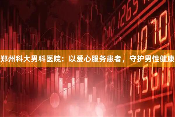 郑州科大男科医院：以爱心服务患者，守护男性健康