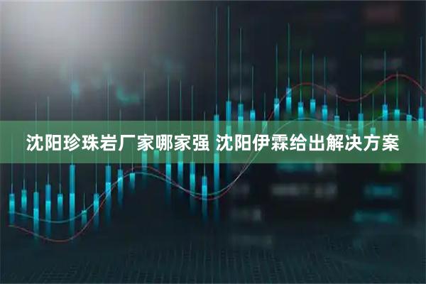 沈阳珍珠岩厂家哪家强 沈阳伊霖给出解决方案