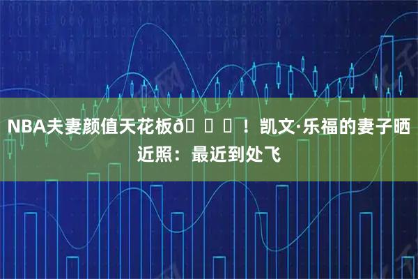 NBA夫妻颜值天花板😍！凯文·乐福的妻子晒近照：最近到处飞