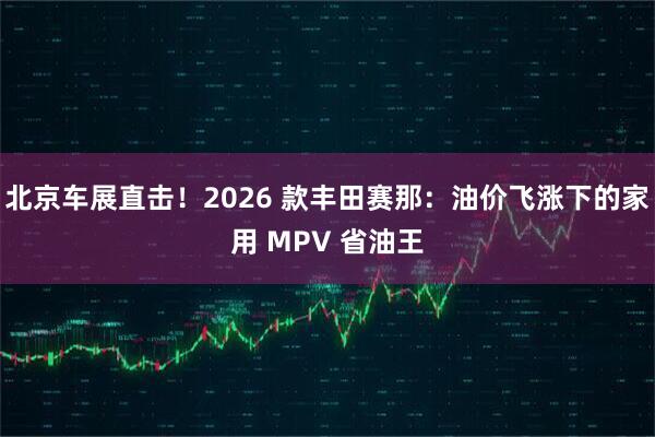 北京车展直击！2026 款丰田赛那：油价飞涨下的家用 MPV 省油王
