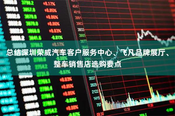 总结深圳荣威汽车客户服务中心、飞凡品牌展厅、整车销售店选购要点