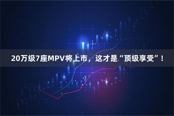 20万级7座MPV将上市，这才是“顶级享受”！