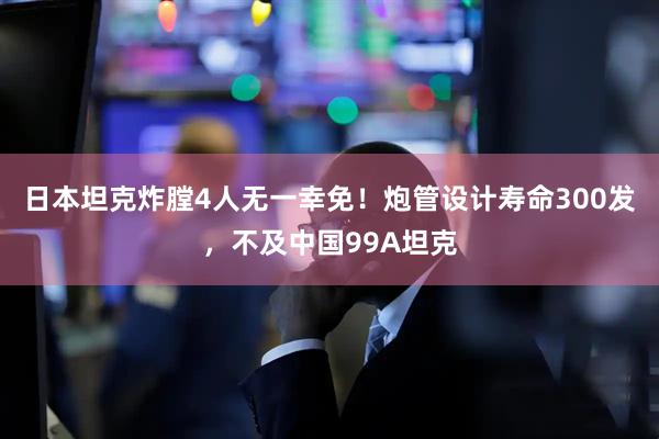 日本坦克炸膛4人无一幸免！炮管设计寿命300发，不及中国99A坦克