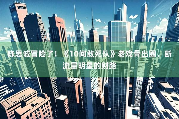 陈思诚冒险了！《10间敢死队》老戏骨出圈，断流量明星的财路