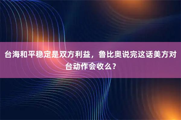 台海和平稳定是双方利益，鲁比奥说完这话美方对台动作会收么？