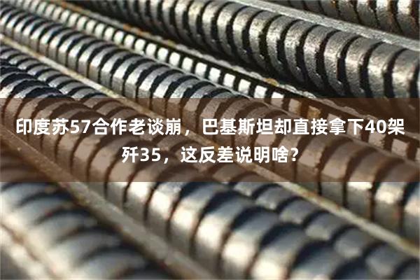 印度苏57合作老谈崩，巴基斯坦却直接拿下40架歼35，这反差说明啥？