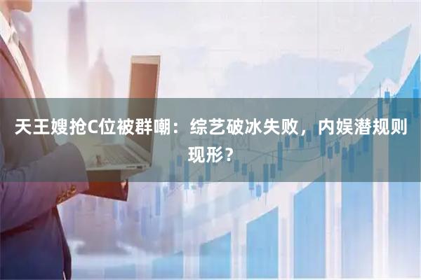 天王嫂抢C位被群嘲：综艺破冰失败，内娱潜规则现形？