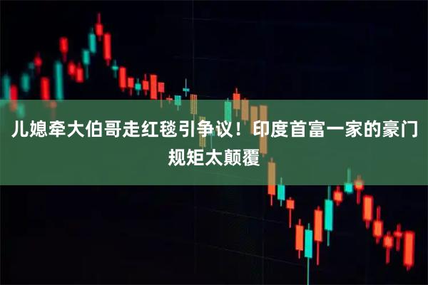 儿媳牵大伯哥走红毯引争议！印度首富一家的豪门规矩太颠覆