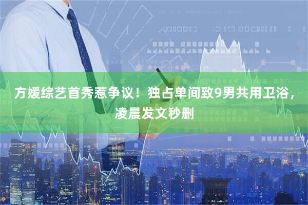 方媛综艺首秀惹争议！独占单间致9男共用卫浴，凌晨发文秒删