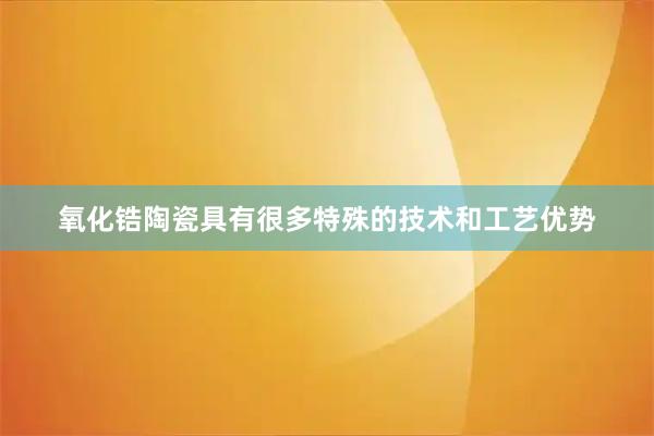 氧化锆陶瓷具有很多特殊的技术和工艺优势