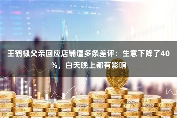 王鹤棣父亲回应店铺遭多条差评：生意下降了40%，白天晚上都有影响