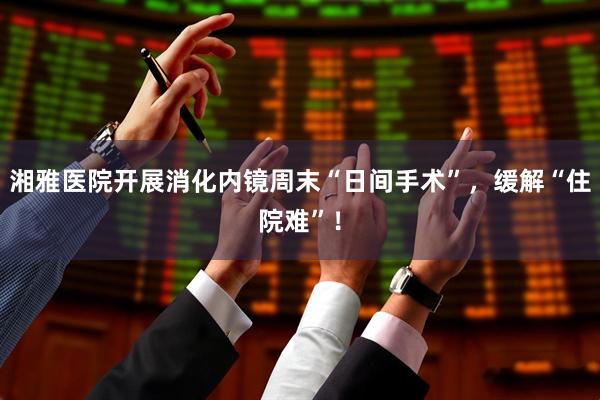 湘雅医院开展消化内镜周末“日间手术”，缓解“住院难”！