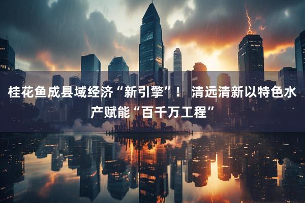 桂花鱼成县域经济“新引擎”！ 清远清新以特色水产赋能“百千万工程”