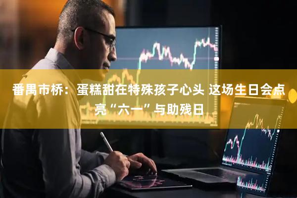 番禺市桥：蛋糕甜在特殊孩子心头 这场生日会点亮“六一”与助残日