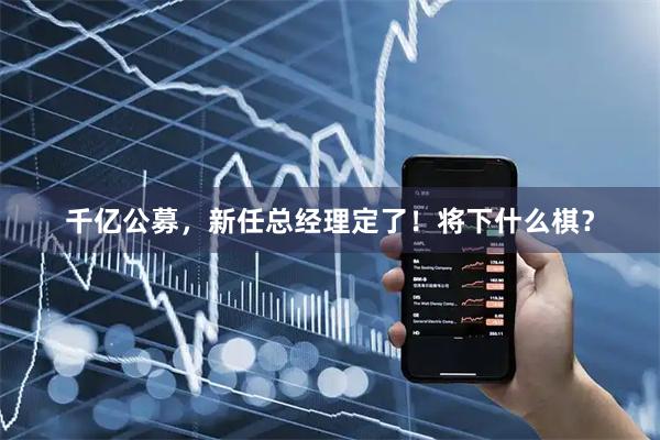 千亿公募，新任总经理定了！将下什么棋？