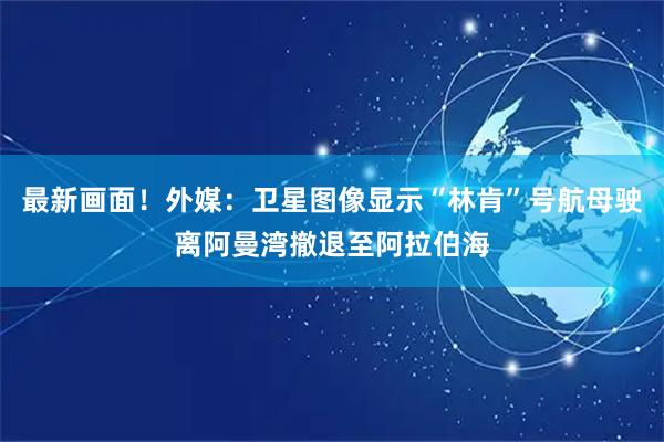 最新画面！外媒：卫星图像显示“林肯”号航母驶离阿曼湾撤退至阿拉伯海