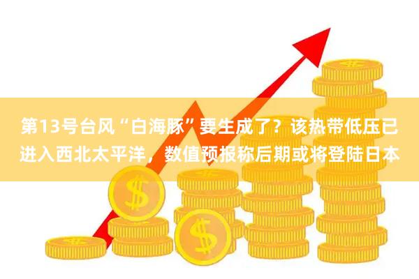 第13号台风“白海豚”要生成了？该热带低压已进入西北太平洋，数值预报称后期或将登陆日本