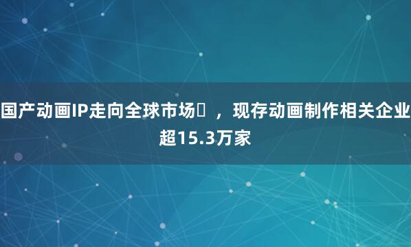国产动画IP走向全球市场‌，现存动画制作相关企业超15.3万家