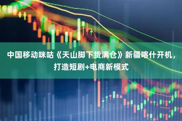 中国移动咪咕《天山脚下货满仓》新疆喀什开机，打造短剧+电商新模式