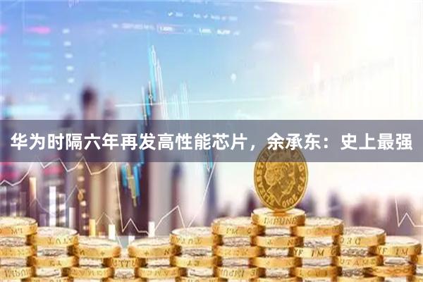 华为时隔六年再发高性能芯片，余承东：史上最强