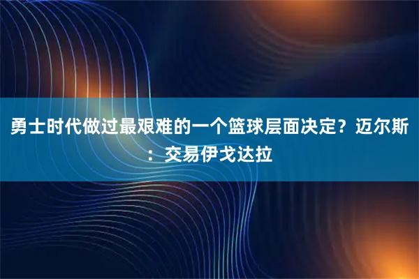 勇士时代做过最艰难的一个篮球层面决定？迈尔斯：交易伊戈达拉
