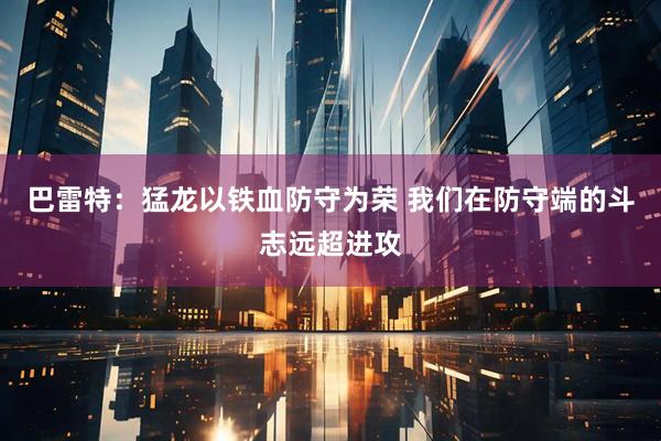 巴雷特：猛龙以铁血防守为荣 我们在防守端的斗志远超进攻
